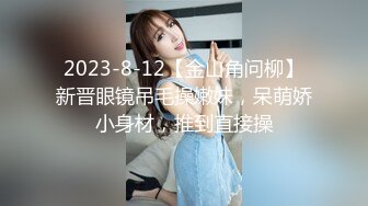 2023-8-12【金山角问柳】新晋眼镜吊毛操嫩妹，呆萌娇小身材，推到直接操