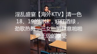 淫乱盛宴【海外KTV】清一色18、19的嫩妹，灯红酒绿，劲歌热舞，三女一男肆意啪啪，帝王级的享受