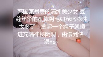 韩国某号房的清纯美少女 豆蔻年华的酮体阴毛如茂盛森林 太多了，拿起一个罐子就插进充满神秘阴洞，由慢到快 诱惑~