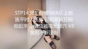 STP14381 台灣SWAG 上班族平时太压抑 回到家疯狂啪啪起來 小骚货被吸允舔穴 69爽到不断淫叫