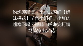 约炮须谨慎，小心成网红【姐妹探花】苗条小姐姐，小鲜肉嘘寒问暖还捶腿，啪啪完打情骂俏擦出火花