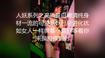 人妖系列之高质量白嫩清纯身材一流的可爱妖妖已经进化犹如女人一样撅着小屁屁等着你来操自摸到射