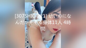 [307SHIC-221] 幼いのになんだかそそる身体11人 4時間