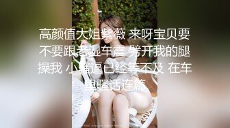 高颜值大姐紫薇 来呀宝贝要不要跟老湿车震 劈开我的腿操我 小骚逼已经等不及 在车里骚话连篇