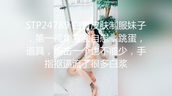 STP24789 白皙皮肤制服妹子，第一视角露脸自慰，跳蛋，道具，炮击一个也不能少，手指抠逼流了很多白浆