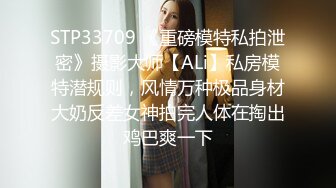 STP33709 《重磅模特私拍泄密》摄影大师【ALi】私房模特潜规则，风情万种极品身材大奶反差女神拍完人体在掏出鸡巴爽一下