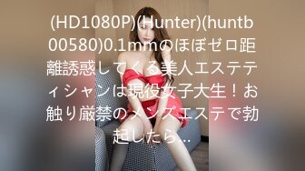 (HD1080P)(Hunter)(huntb00580)0.1mmのほぼゼロ距離誘惑してくる美人エステティシャンは現役女子大生！お触り厳禁のメンズエステで勃起したら…