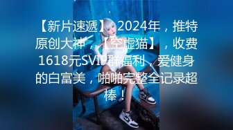 【新片速遞】  2024年，推特原创大神，【空虚猫】，收费1618元SVIP群福利，爱健身的白富美，啪啪完整全记录超棒！