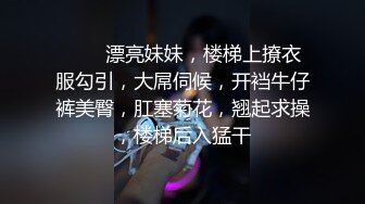 ❤️❤漂亮妹妹，楼梯上撩衣服勾引，大屌伺候，开裆牛仔裤美臀，肛塞菊花，翘起求操，楼梯后入猛干