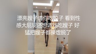  漂亮嫂子请你吃饺子 看到性感大屁屁还想调戏吃嫂子 好猛把嫂子都操虚脱了