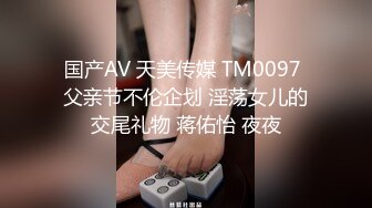 国产AV 天美传媒 TM0097 父亲节不伦企划 淫荡女儿的交尾礼物 蒋佑怡 夜夜