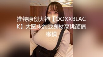 推特原创大神【OOXXBLACK】大圆床约战身材高挑颜值嫩模