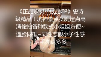 《正品购买??极品CP》史诗级精品！坑神景点女厕定点高清偸拍各种款式小姐姐方便~逼脸同框~同性恋假小子性感阴毛亮点多多