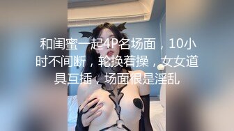  和闺蜜一起4P名场面，10小时不间断，轮换着操，女女道具互插，场面很是淫乱