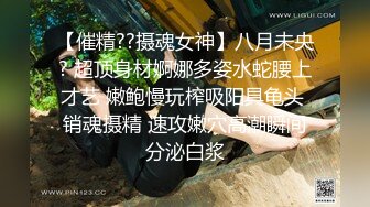 【催精??摄魂女神】八月未央? 超顶身材婀娜多姿水蛇腰上才艺 嫩鲍慢玩榨吸阳具龟头 销魂摄精 速攻嫩穴高潮瞬间分泌白浆