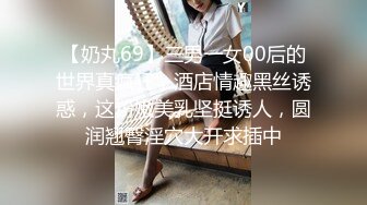 【奶丸69】三男一女00后的世界真疯狂，酒店情趣黑丝诱惑，这粉嫩美乳坚挺诱人，圆润翘臀淫穴大开求插中