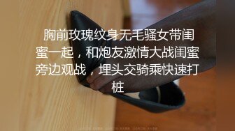  胸前玫瑰纹身无毛骚女带闺蜜一起，和炮友激情大战闺蜜旁边观战，埋头交骑乘快速打桩