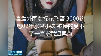 高端外围女探花飞哥 3000约炮02年水嫩小妹 被操的受不了一直求我温柔点