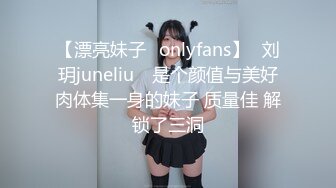 【漂亮妹子✨onlyfans】⭐刘玥juneliu⭐ 是个颜值与美好肉体集一身的妹子 质量佳 解锁了三洞