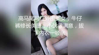  高马尾网红外围美女，牛仔裤修长美腿，小伙很满意，拔下内衣一顿亲