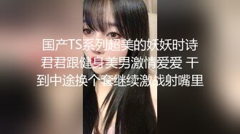 国产TS系列超美的妖妖时诗君君跟健身美男激情爱爱 干到中途换个套继续激战射嘴里