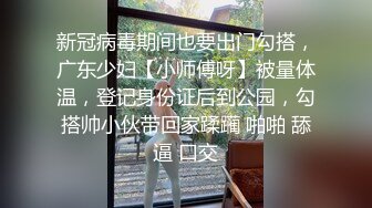 新冠病毒期间也要出门勾搭，广东少妇【小师傅呀】被量体温，登记身份证后到公园，勾搭帅小伙带回家蹂躏 啪啪 舔逼 口交