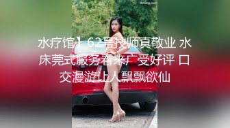 水疗馆】62号技师真敬业 水床莞式服务看来广受好评 口交漫游让人飘飘欲仙