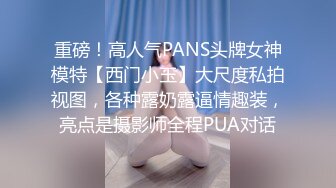 重磅！高人气PANS头牌女神模特【西门小玉】大尺度私拍视图，各种露奶露逼情趣装，亮点是摄影师全程PUA对话