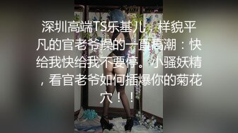 深圳高端TS乐基儿，样貌平凡的官老爷操的一直高潮：快给我快给我不要停。小骚妖精，看官老爷如何插爆你的菊花穴！！