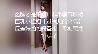 露脸才是王道！非常骚气推特巨乳小姐姐【过气儿的高高】反差婊啪啪喝圣水，母狗属性拉满了