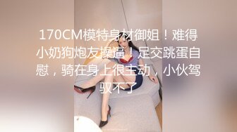 170CM模特身材御姐！难得小奶狗炮友操逼！足交跳蛋自慰，骑在身上很主动，小伙驾驭不了