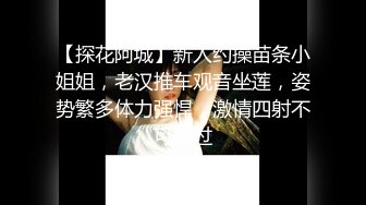 【探花阿城】新人约操苗条小姐姐，老汉推车观音坐莲，姿势繁多体力强悍，激情四射不可错过