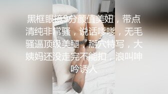 黑框眼镜9分颜值美妞，带点清纯非常骚，说话嗲嗲，无毛骚逼顶级美腿，掰穴特写，大姨妈还没走完不能扣，浪叫呻吟诱人