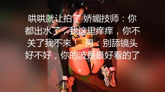 哄哄就让拍了 娇媚技师：你都出水了，我这里痒痒，你不关了我不来！  男：别舔镜头好不好，你的波是最好看的了。