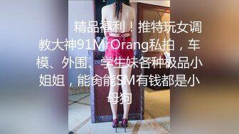 ❤️❤️精品福利！推特玩女调教大神91MrOrang私拍，车模、外围、学生妹各种极品小姐姐，能肏能SM有钱都是小母狗