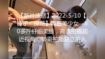 【新片速遞】2022-5-10【锤子丶探花】青春美少女，80多斤纤细美腿，高清拍摄超近视角，骑乘抽插站立后入