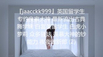 『jaacckk999』英国留学生 专约良家大神 最新流出古典舞学妹 白富美留学生 白虎小萝莉 众多骚婊 羡慕大神的钞能力 夜夜做新郎 (2)