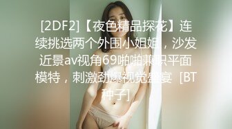 [2DF2]【夜色精品探花】连续挑选两个外围小姐姐，沙发近景av视角69啪啪兼职平面模特，刺激劲爆视觉盛宴  [BT种子]